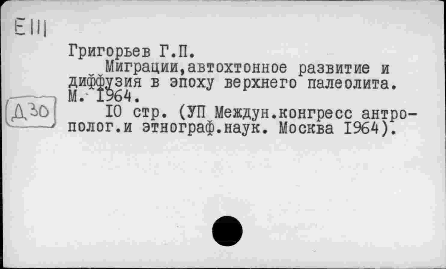 ﻿Григорьев Г.П.
Миграции,автохтонное развитие и дифс^зия в эпоху верхнего палеолита.
10 стр. (УП Междун.конгресс антрополог.и этнограф.наук. Москва 1964).